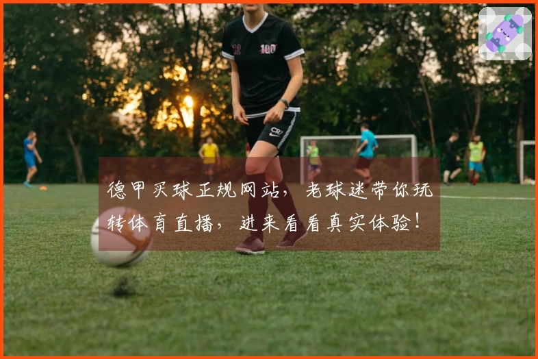 德甲买球正规网站，老球迷带你玩转体育直播，进来看看真实体验！