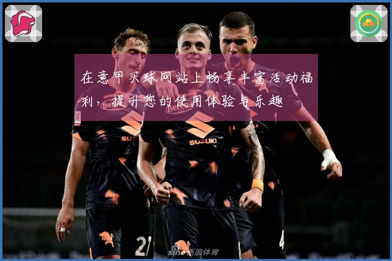 在意甲买球网站上畅享丰富活动福利，提升您的使用体验与乐趣