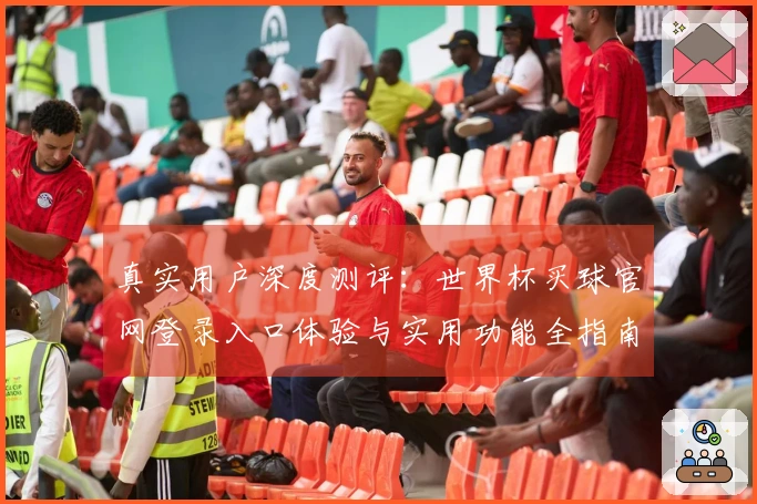 真实用户深度测评：世界杯买球官网登录入口体验与实用功能全指南
